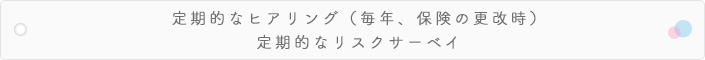 定期的なヒアリング（毎年、保険の更改時）定期的なリスクサーベイ