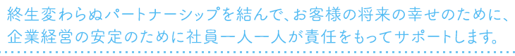終生変わらぬパートナーシップを結んで、お客様の将来の幸せのために、企業経営の安定のために社員一人一人が責任をもってサポートします。