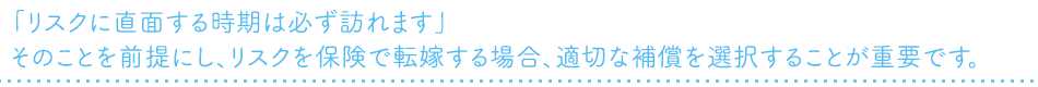 「リスクに直面する時期は必ず訪れます」そのことを前提にし、リスクを保険で転嫁する場合、適切な補償を選択することが重要です。