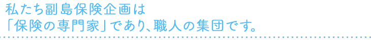 私たち副島保険企画は「保険の専門家」であり、職人の集団です。