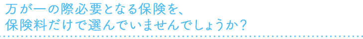 万が一の際必要となる保険を、保険料だけで選んでいませんでしょうか？