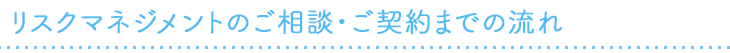 リスクマネジメントのご相談・ご契約までの流れ