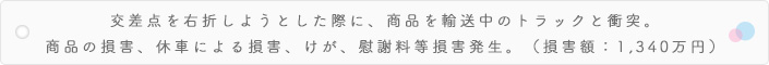 交差点を右折しようとした際に、商品を輸送中のトラックと衝突。商品の損害、休車による損害、けが、慰謝料等損害発生。(損害額:1,340万円)