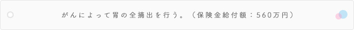 がんによって胃の全摘出を行う。(保険金給付額:560万円)