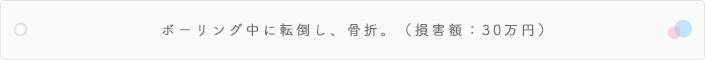ボーリング中に転倒し、骨折。(損害額:30万円)
